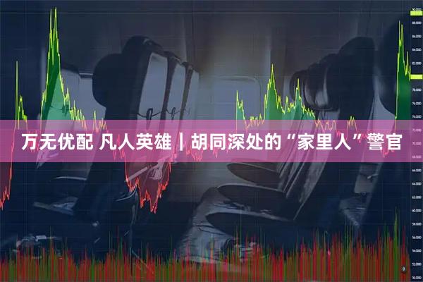 万无优配 凡人英雄｜胡同深处的“家里人”警官