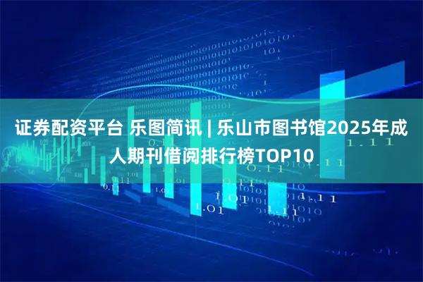 证券配资平台 乐图简讯 | 乐山市图书馆2025年成人期刊借阅排行榜TOP10