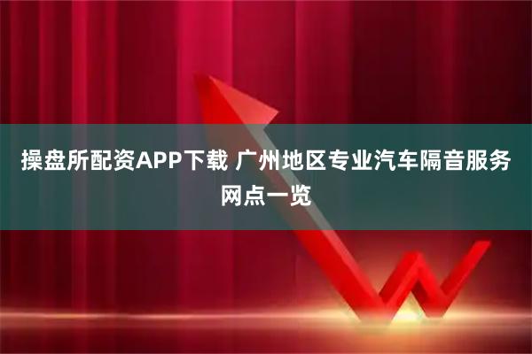 操盘所配资APP下载 广州地区专业汽车隔音服务网点一览