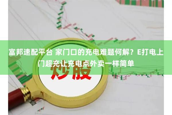 富邦速配平台 家门口的充电难题何解？E打电上门超充让充电点外卖一样简单