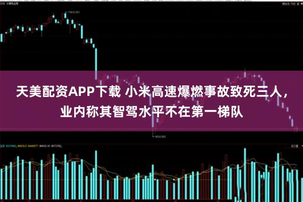 天美配资APP下载 小米高速爆燃事故致死三人，业内称其智驾水平不在第一梯队
