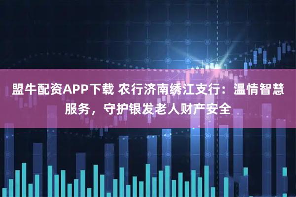盟牛配资APP下载 农行济南绣江支行：温情智慧服务，守护银发老人财产安全