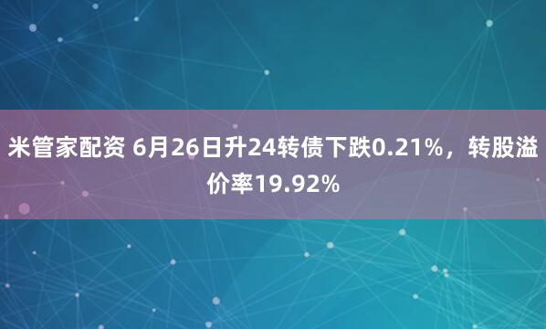 米管家配资 6月26日升24转债下跌0.21%，转股溢价率19.92%