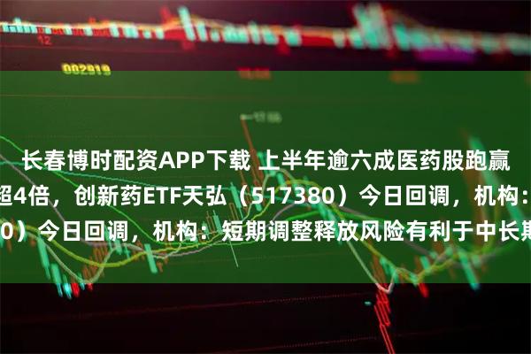长春博时配资APP下载 上半年逾六成医药股跑赢大盘，舒泰神股价涨超4倍，创新药ETF天弘（517380）今日回调，机构：短期调整释放风险有利于中长期布局