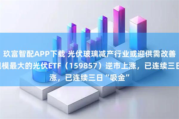 玖富智配APP下载 光伏玻璃减产行业或迎供需改善，深市规模最大的光伏ETF（159857）逆市上涨，已连续三日“吸金”