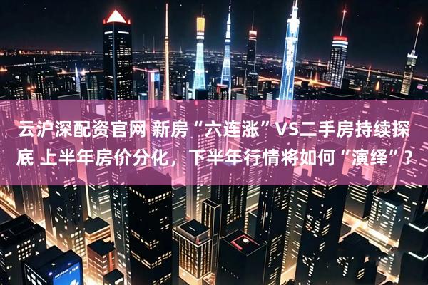 云沪深配资官网 新房“六连涨”VS二手房持续探底 上半年房价分化，下半年行情将如何“演绎”？