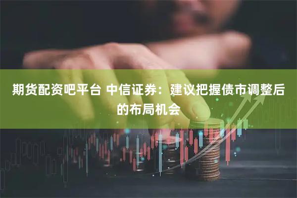 期货配资吧平台 中信证券：建议把握债市调整后的布局机会