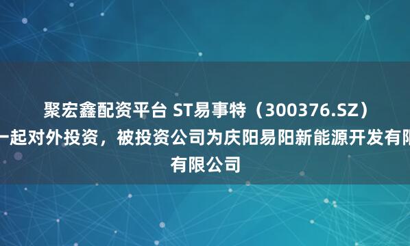聚宏鑫配资平台 ST易事特（300376.SZ）新增一起对外投资，被投资公司为庆阳易阳新能源开发有限公司