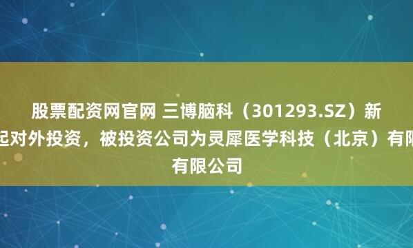 股票配资网官网 三博脑科（301293.SZ）新增一起对外投资，被投资公司为灵犀医学科技（北京）有限公司