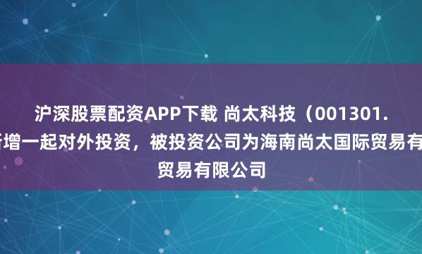 沪深股票配资APP下载 尚太科技（001301.SZ）新增一起对外投资，被投资公司为海南尚太国际贸易有限公司