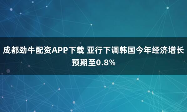 成都劲牛配资APP下载 亚行下调韩国今年经济增长预期至0.8%