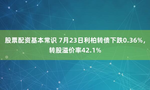 股票配资基本常识 7月23日利柏转债下跌0.36%，转股溢价率42.1%