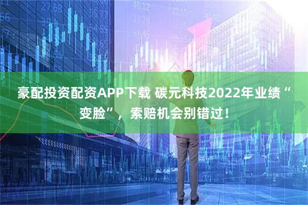 豪配投资配资APP下载 碳元科技2022年业绩“变脸”，索赔机会别错过！