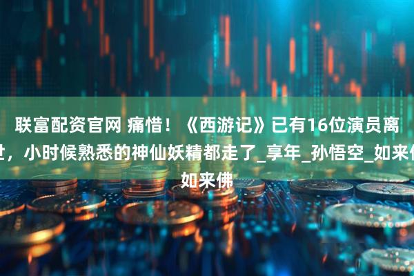 联富配资官网 痛惜！《西游记》已有16位演员离世，小时候熟悉的神仙妖精都走了_享年_孙悟空_如来佛