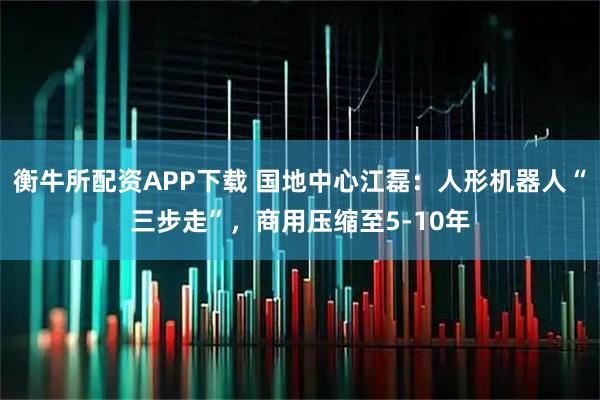 衡牛所配资APP下载 国地中心江磊：人形机器人“三步走”，商用压缩至5-10年