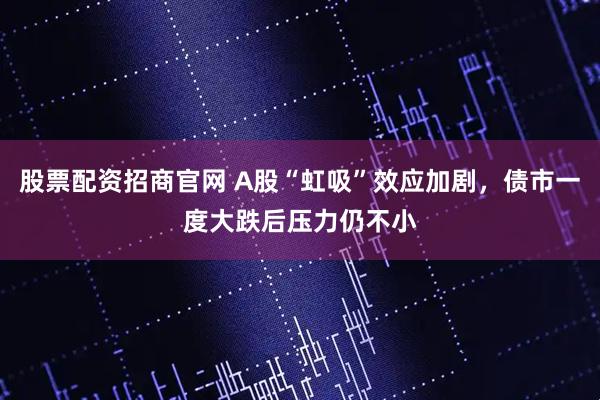 股票配资招商官网 A股“虹吸”效应加剧，债市一度大跌后压力仍不小