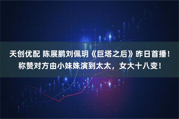 天创优配 陈展鹏刘佩玥《巨塔之后》昨日首播！称赞对方由小妹妹演到太太，女大十八变！