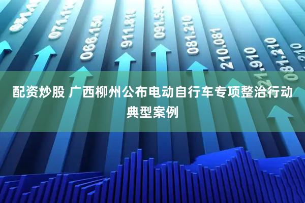 配资炒股 广西柳州公布电动自行车专项整治行动典型案例