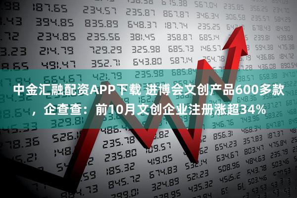 中金汇融配资APP下载 进博会文创产品600多款,企查查:前10月文创企业注册涨超34%