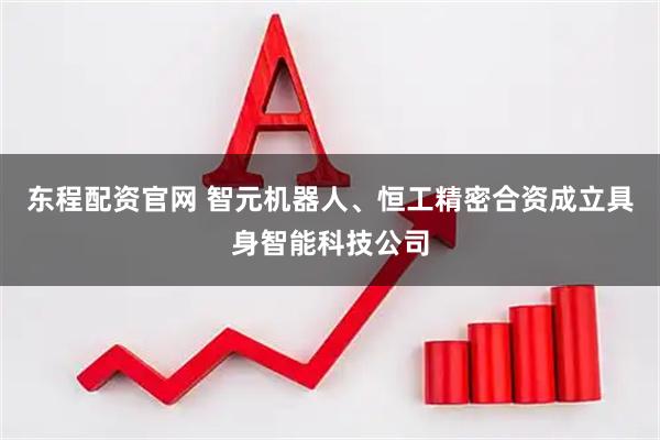 东程配资官网 智元机器人、恒工精密合资成立具身智能科技公司