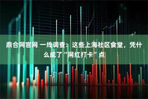 鼎合网官网 一线调查：这些上海社区食堂，凭什么成了“网红打卡”点