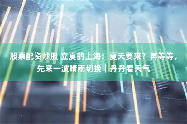 股票配资炒股 立夏的上海：夏天要来？再等等，先来一波晴雨切换｜丹丹看天气