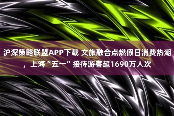 沪深策略联盟APP下载 文旅融合点燃假日消费热潮，上海“五一”接待游客超1690万人次