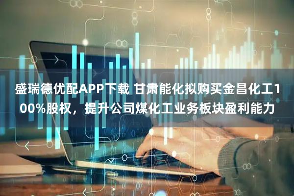 盛瑞德优配APP下载 甘肃能化拟购买金昌化工100%股权，提升公司煤化工业务板块盈利能力