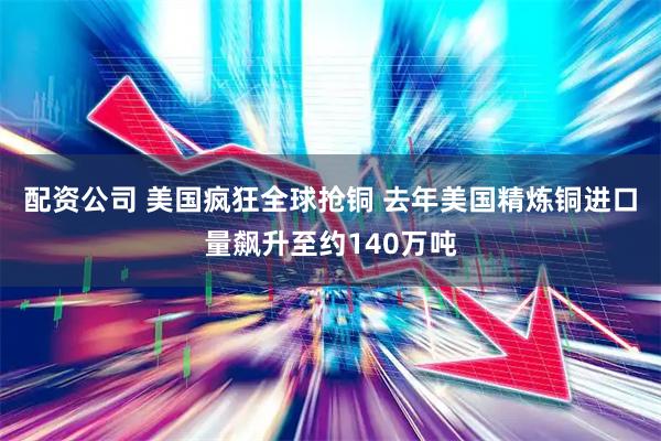 配资公司 美国疯狂全球抢铜 去年美国精炼铜进口量飙升至约140万吨